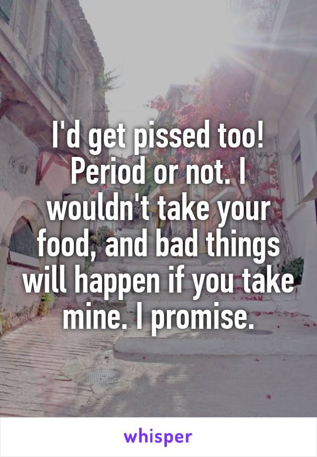 I'd get pissed too! Period or not. I wouldn't take your food, and bad things will happen if you take mine. I promise.