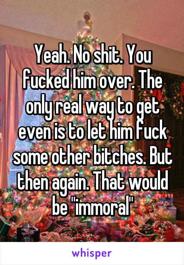 Yeah. No shit. You fucked him over. The only real way to get even is to let him fuck some other bitches. But then again. That would be "immoral"