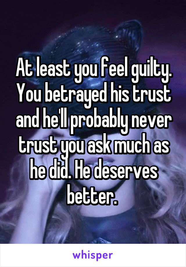 At least you feel guilty. You betrayed his trust and he'll probably never trust you ask much as he did. He deserves better. 