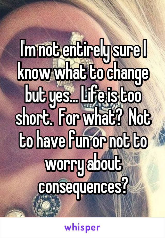 I'm not entirely sure I know what to change but yes... Life is too short.  For what?  Not to have fun or not to worry about consequences?