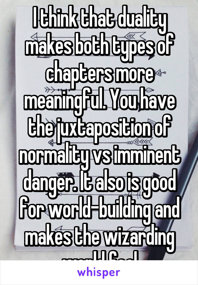 I think that duality makes both types of chapters more meaningful. You have the juxtaposition of normality vs imminent danger. It also is good for world-building and makes the wizarding world feel