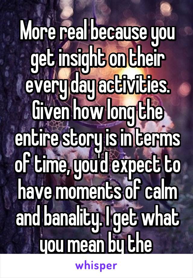 More real because you get insight on their every day activities. Given how long the entire story is in terms of time, you'd expect to have moments of calm and banality. I get what you mean by the 