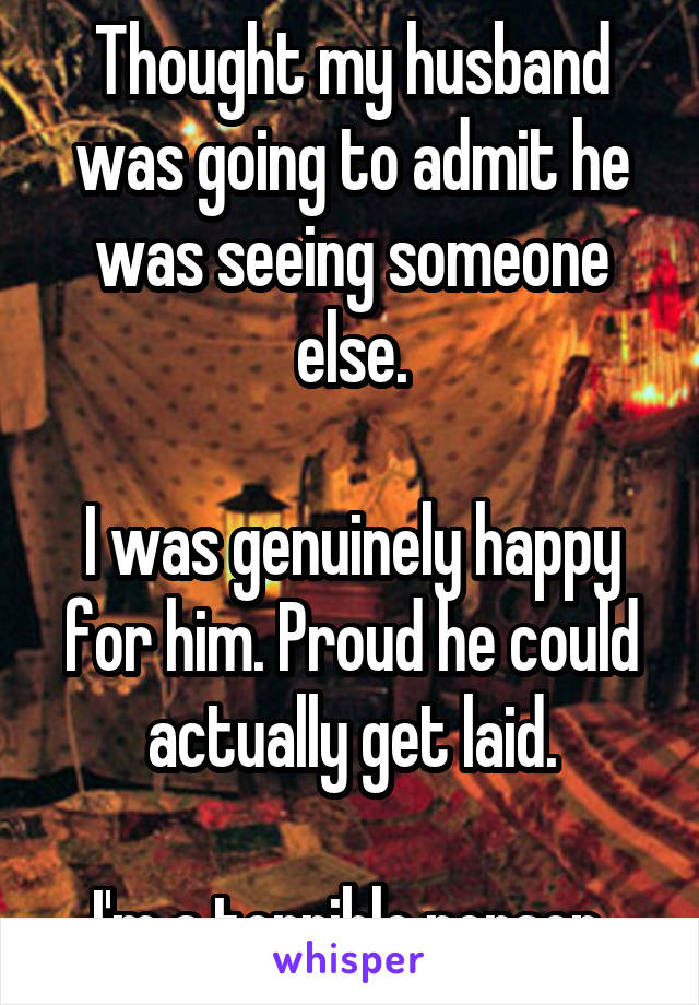 Thought my husband was going to admit he was seeing someone else.

I was genuinely happy for him. Proud he could actually get laid.

I'm a terrible person.