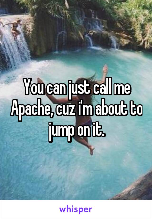 You can just call me Apache, cuz i'm about to jump on it.