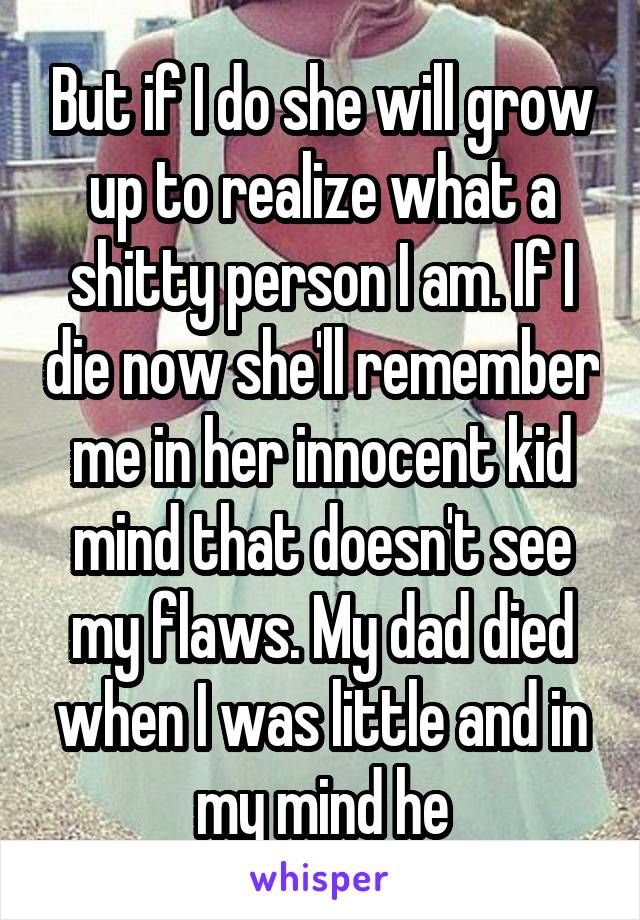 But if I do she will grow up to realize what a shitty person I am. If I die now she'll remember me in her innocent kid mind that doesn't see my flaws. My dad died when I was little and in my mind he