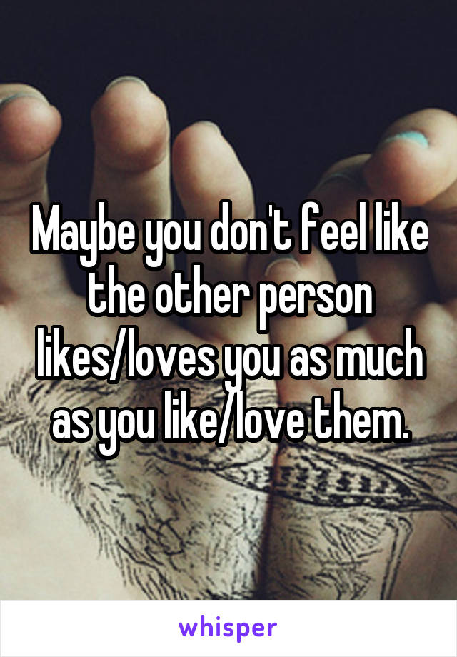 Maybe you don't feel like the other person likes/loves you as much as you like/love them.