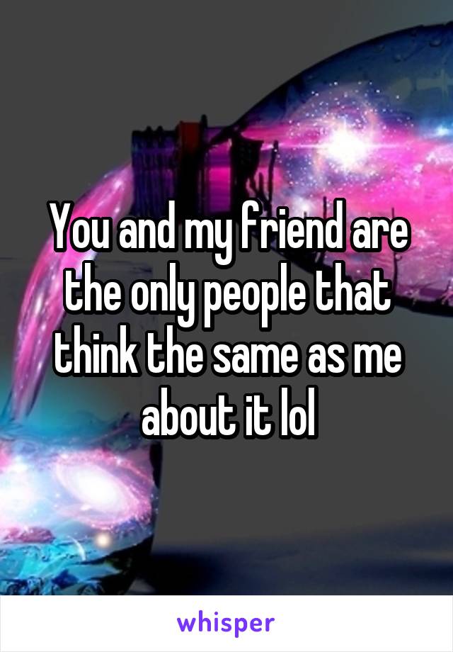 You and my friend are the only people that think the same as me about it lol