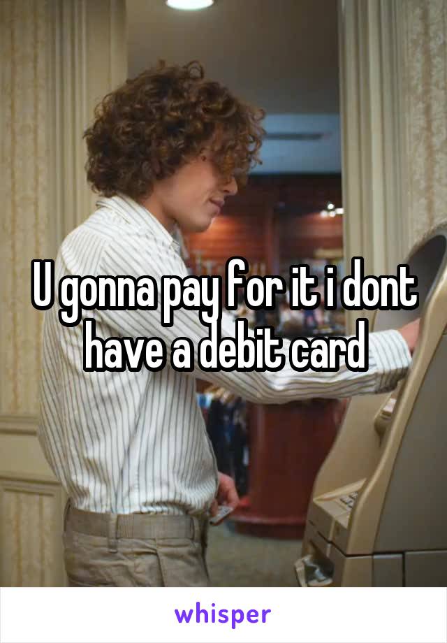 U gonna pay for it i dont have a debit card