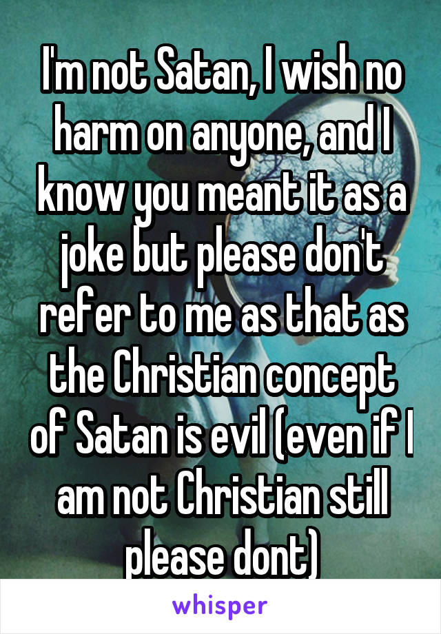 I'm not Satan, I wish no harm on anyone, and I know you meant it as a joke but please don't refer to me as that as the Christian concept of Satan is evil (even if I am not Christian still please dont)