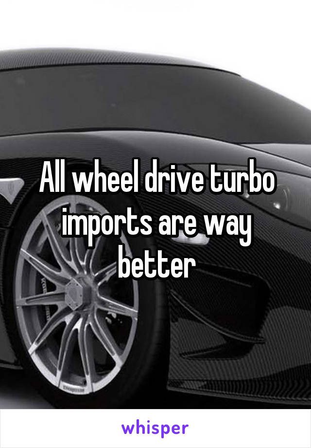 All wheel drive turbo imports are way better