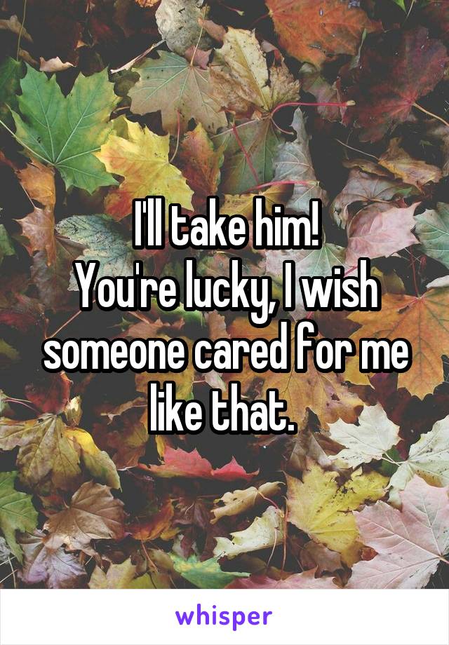 I'll take him!
You're lucky, I wish someone cared for me like that. 