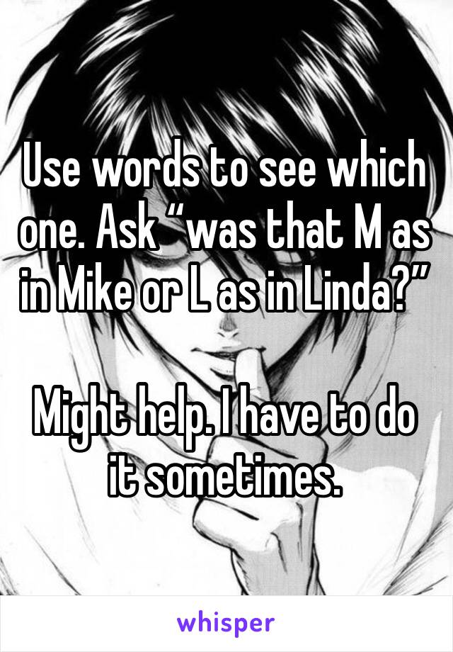 Use words to see which one. Ask “was that M as in Mike or L as in Linda?”

Might help. I have to do it sometimes.