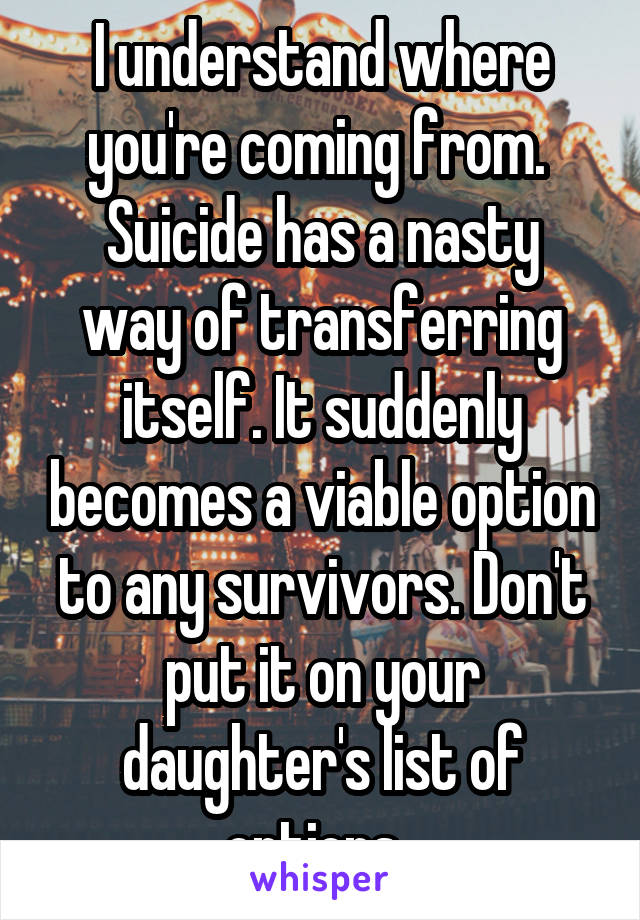 I understand where you're coming from. 
Suicide has a nasty way of transferring itself. It suddenly becomes a viable option to any survivors. Don't put it on your daughter's list of options. 