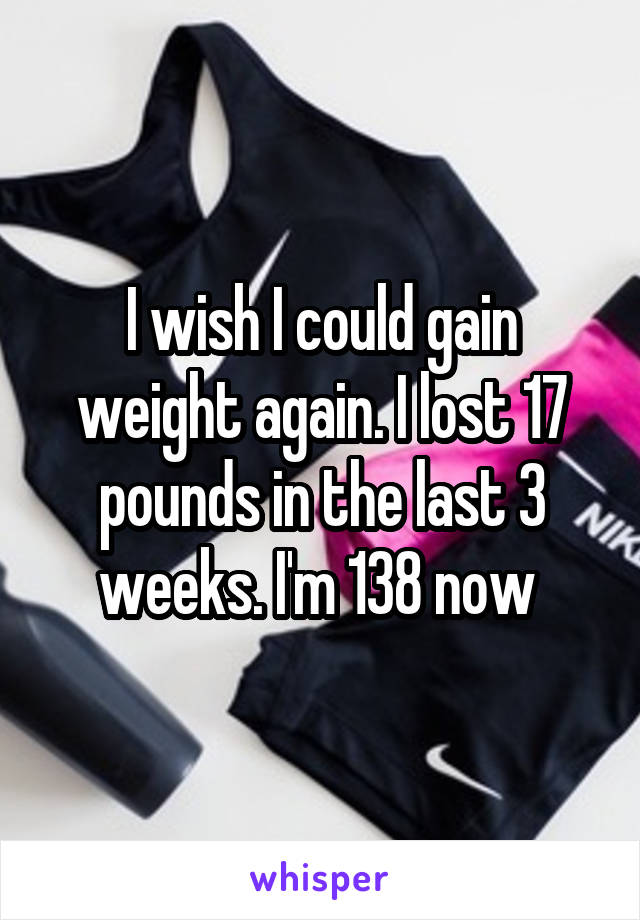 I wish I could gain weight again. I lost 17 pounds in the last 3 weeks. I'm 138 now 