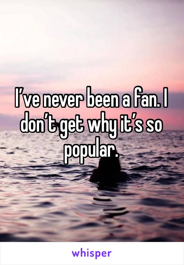 I’ve never been a fan. I don’t get why it’s so popular.