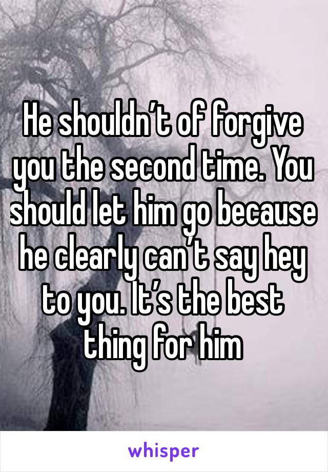 He shouldn’t of forgive you the second time. You should let him go because he clearly can’t say hey to you. It’s the best thing for him 