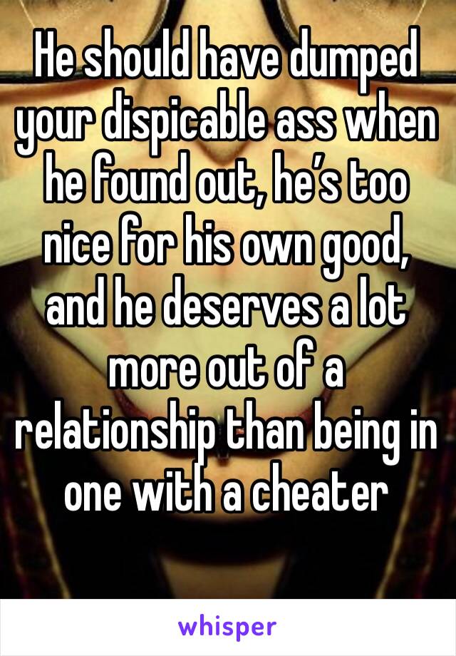 He should have dumped your dispicable ass when he found out, he’s too nice for his own good, and he deserves a lot more out of a relationship than being in one with a cheater 