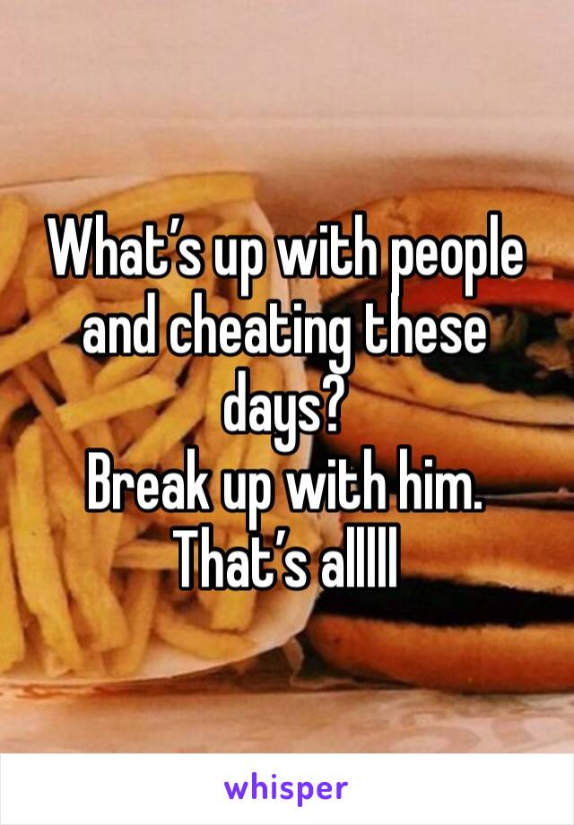 What’s up with people and cheating these days? 
Break up with him.
That’s alllll