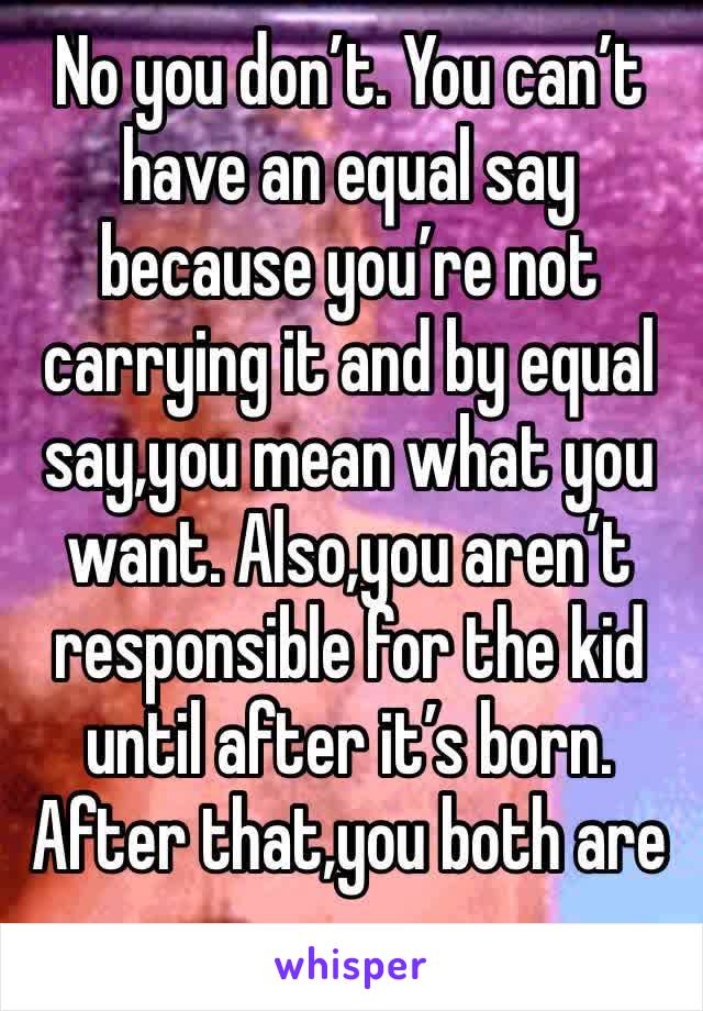 No you don’t. You can’t have an equal say because you’re not carrying it and by equal say,you mean what you want. Also,you aren’t responsible for the kid until after it’s born. After that,you both are