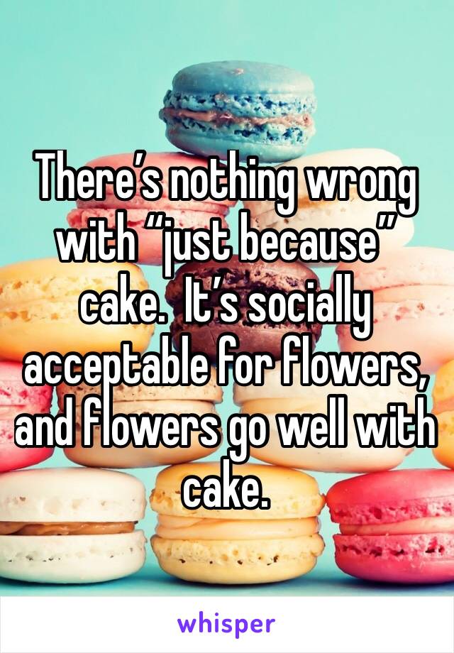 There’s nothing wrong with “just because” cake.  It’s socially acceptable for flowers, and flowers go well with cake.