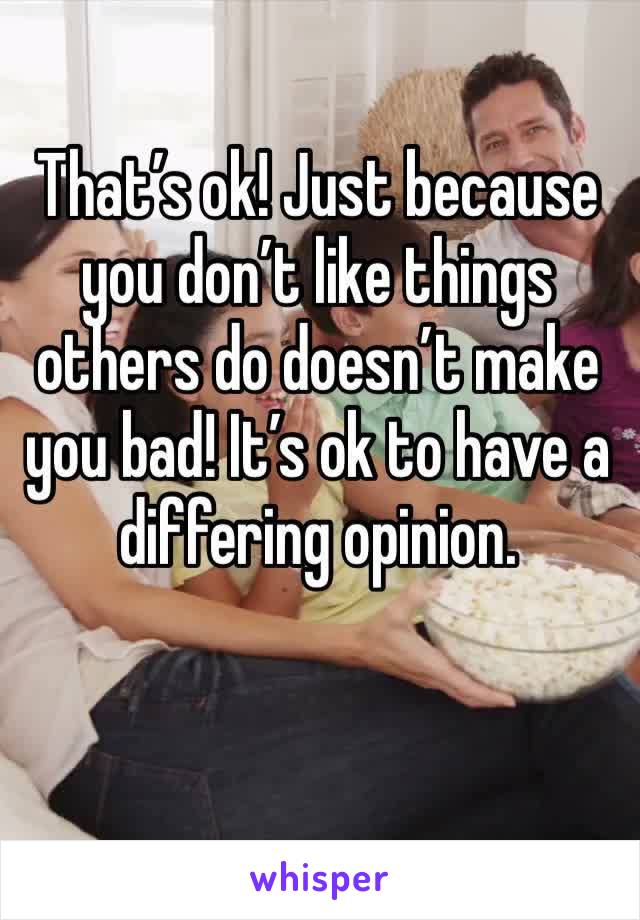 That’s ok! Just because you don’t like things others do doesn’t make you bad! It’s ok to have a differing opinion.