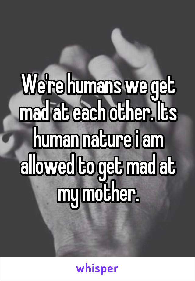 We're humans we get mad at each other. Its human nature i am allowed to get mad at my mother.