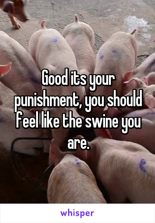 Good its your punishment, you should feel like the swine you are.