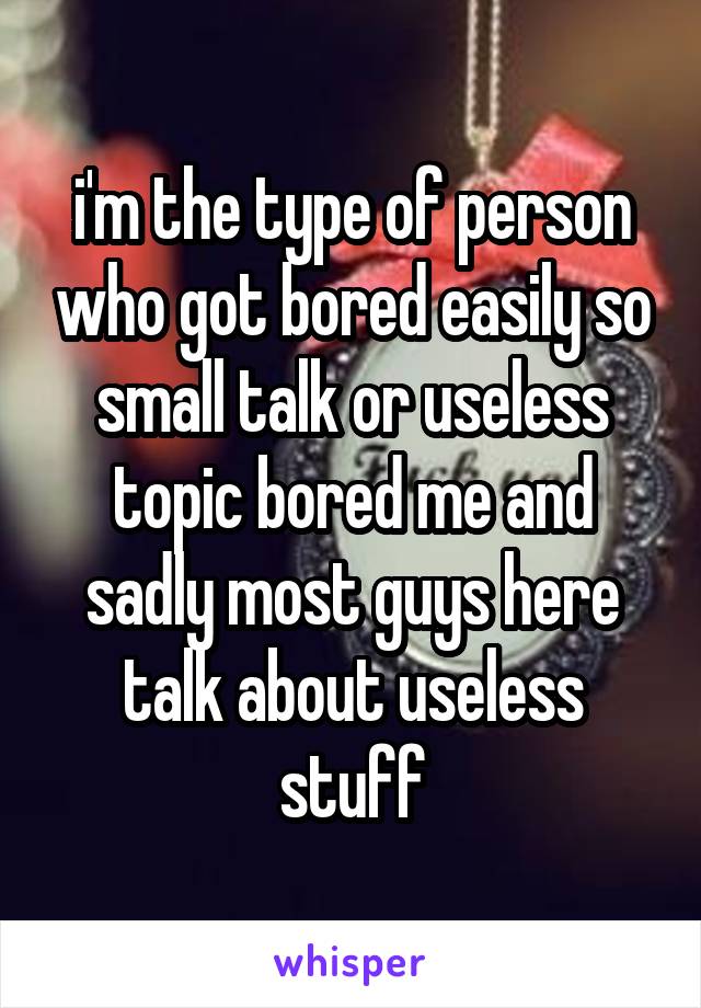 i'm the type of person who got bored easily so small talk or useless topic bored me and sadly most guys here talk about useless stuff