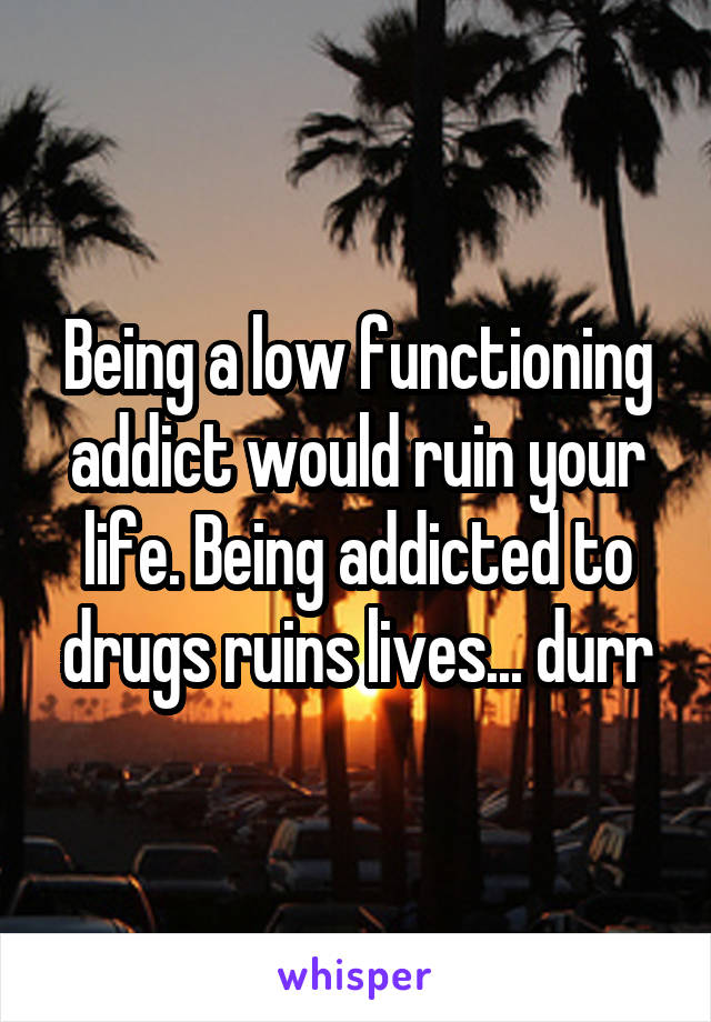 Being a low functioning addict would ruin your life. Being addicted to drugs ruins lives... durr