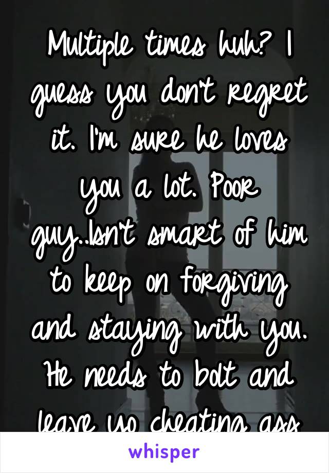 Multiple times huh? I guess you don't regret it. I'm sure he loves you a lot. Poor guy..Isn't smart of him to keep on forgiving and staying with you. He needs to bolt and leave yo cheating ass