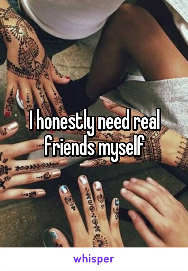 I honestly need real friends myself