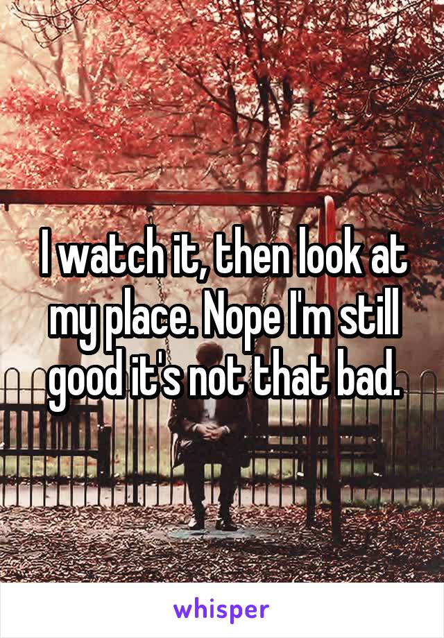 I watch it, then look at my place. Nope I'm still good it's not that bad.