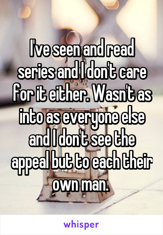 I've seen and read series and I don't care for it either. Wasn't as into as everyone else and I don't see the appeal but to each their own man. 