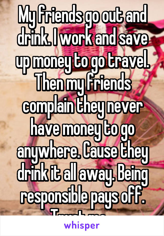 My friends go out and drink. I work and save up money to go travel. Then my friends complain they never have money to go anywhere. Cause they drink it all away. Being responsible pays off. Trust me.  