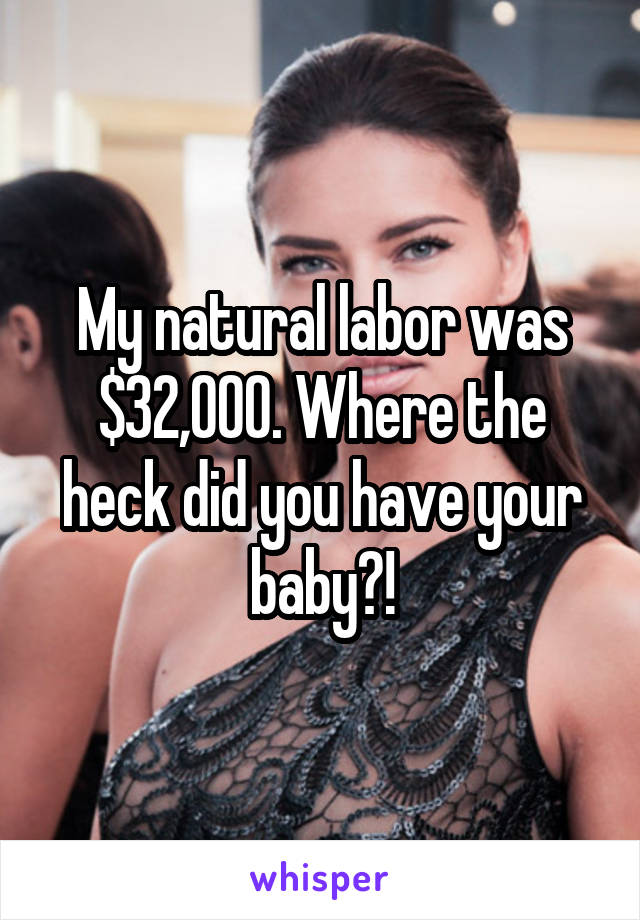 My natural labor was $32,000. Where the heck did you have your baby?!