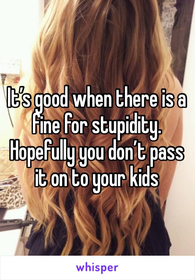 It’s good when there is a fine for stupidity.
Hopefully you don’t pass it on to your kids