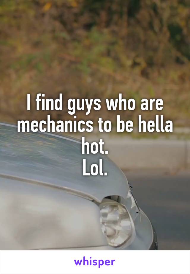 I find guys who are mechanics to be hella hot.
Lol.
