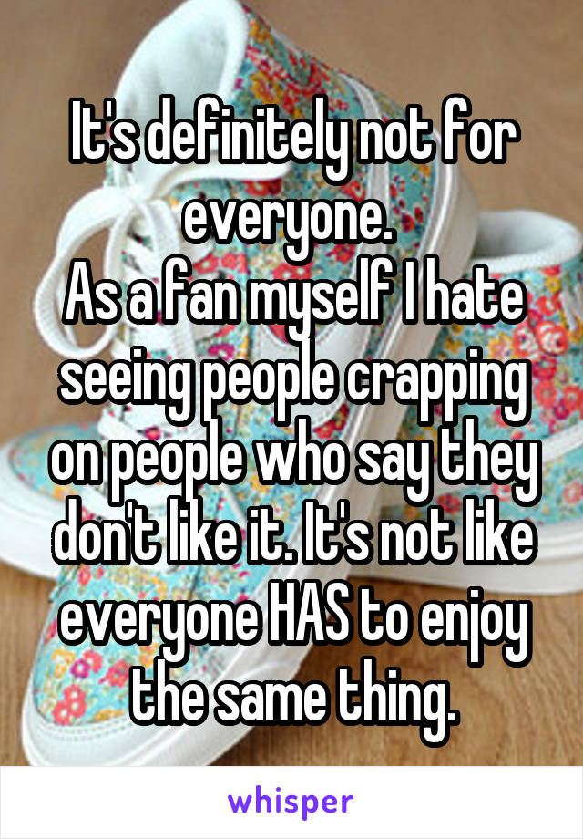 It's definitely not for everyone. 
As a fan myself I hate seeing people crapping on people who say they don't like it. It's not like everyone HAS to enjoy the same thing.