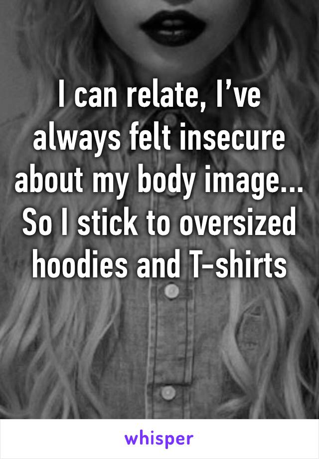 I can relate, I’ve always felt insecure about my body image... So I stick to oversized hoodies and T-shirts