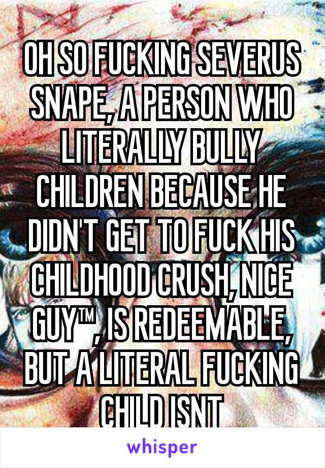 OH SO FUCKING SEVERUS SNAPE, A PERSON WHO LITERALLY BULLY CHILDREN BECAUSE HE DIDN'T GET TO FUCK HIS CHILDHOOD CRUSH, NICE GUY™, IS REDEEMABLE, BUT A LITERAL FUCKING CHILD ISNT