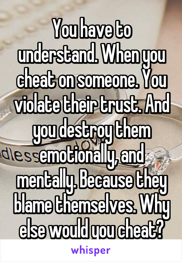 You have to understand. When you cheat on someone. You violate their trust. And you destroy them emotionally, and mentally. Because they blame themselves. Why else would you cheat?