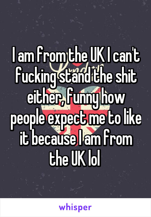 I am from the UK I can't fucking stand the shit either, funny how people expect me to like it because I am from the UK lol 