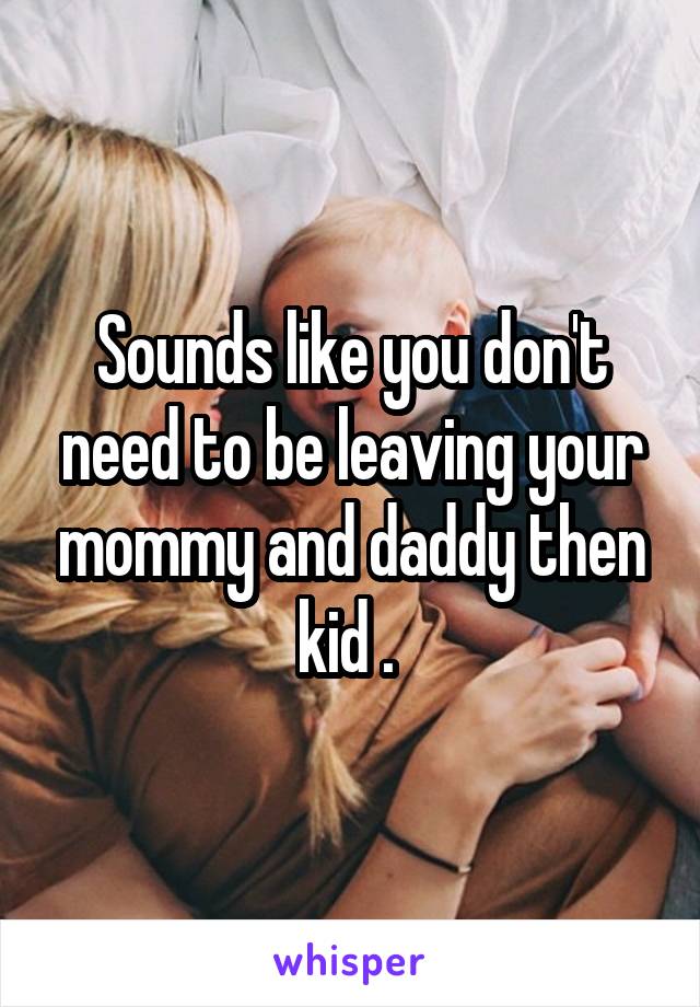 Sounds like you don't need to be leaving your mommy and daddy then kid . 