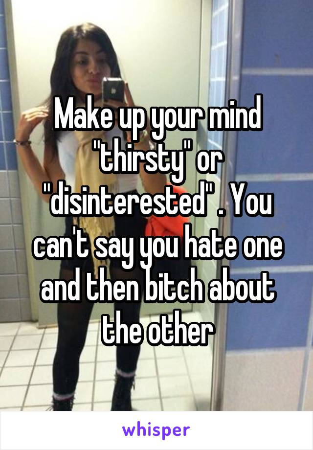 Make up your mind "thirsty" or "disinterested" . You can't say you hate one and then bitch about the other