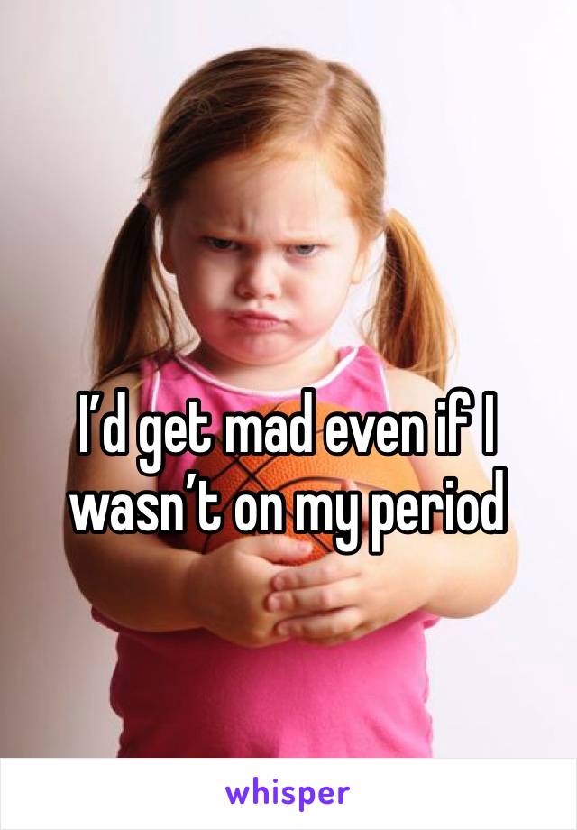 I’d get mad even if I wasn’t on my period 