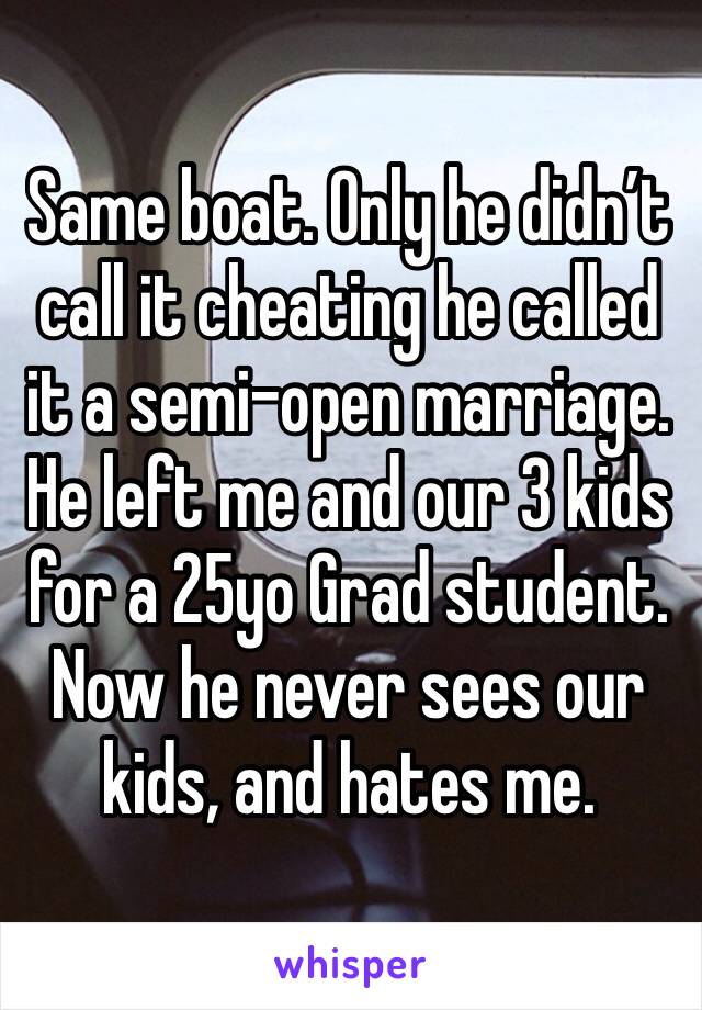 Same boat. Only he didn’t call it cheating he called it a semi-open marriage. He left me and our 3 kids for a 25yo Grad student. Now he never sees our kids, and hates me. 