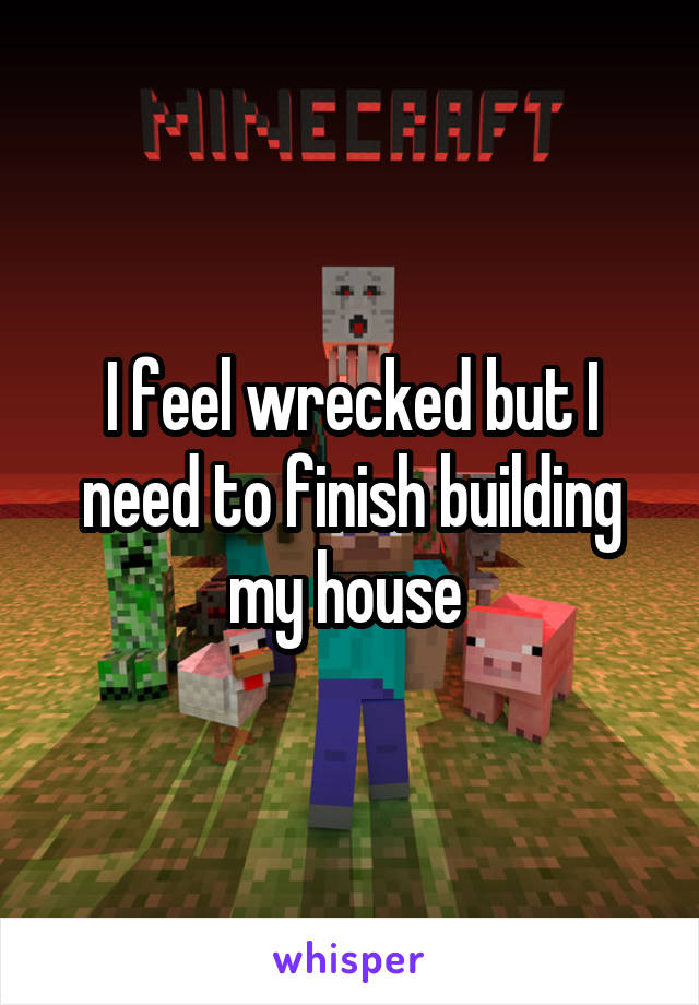I feel wrecked but I need to finish building my house 