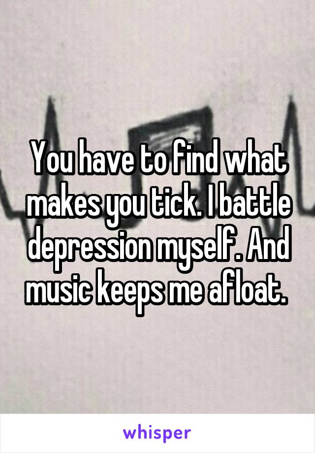 You have to find what makes you tick. I battle depression myself. And music keeps me afloat. 