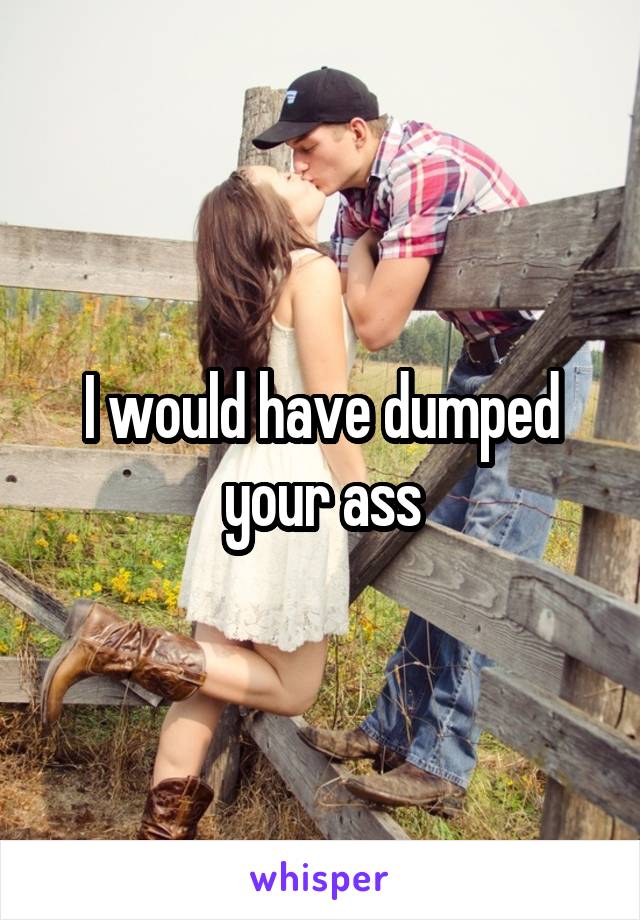 I would have dumped your ass