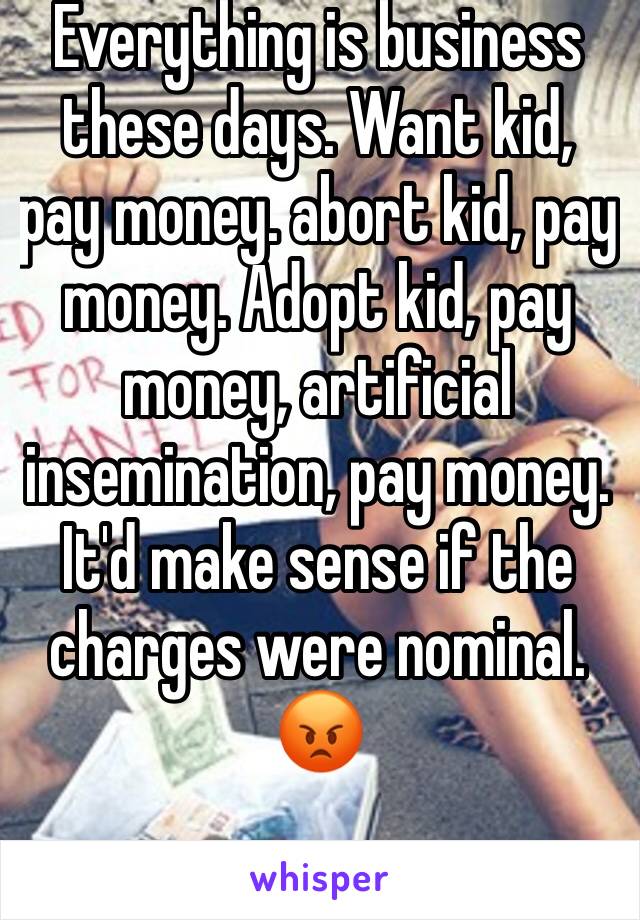 Everything is business these days. Want kid, pay money. abort kid, pay money. Adopt kid, pay money, artificial insemination, pay money. It'd make sense if the charges were nominal. 😡